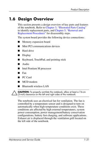 Product Description
Maintenance and Service Guide 1–31
1.6 Design Overview
This section presents a design overview of key parts and features
of the notebook. Refer to Chapter 3, “Illustrated Parts Catalog”
to identify replacement parts, and Chapter 5, “Removal and
Replacement Procedures” for disassembly steps.
The system board provides the following device connections:
■ Memory expansion board
■ Mini PCI communications devices
■ Hard drive
■ Display
■ Keyboard, TouchPad, and pointing stick
■ Audio
■ Intel Pentium M processor
■ Fan
■ PC Card
■ MCD modem
■ Bluetooth wireless LAN
ÄCAUTION: To properly ventilate the notebook, allow at least a 7.6-cm
(3-inch) clearance on the left and right sides of the notebook.
The notebook uses an electrical fan for ventilation. The fan is
controlled by a temperature sensor and is designed to turn on
automatically when high temperature conditions exist. These
conditions are affected by high external temperatures, system
power consumption, power management/battery conservation
configurations, battery fast charging, and software applications.
Exhaust air is displaced through the ventilation grill located on
the left side of the notebook.
 