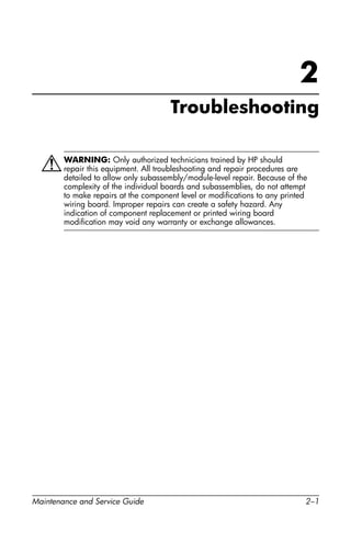 Maintenance and Service Guide 2–1
2
Troubleshooting
ÅWARNING: Only authorized technicians trained by HP should
repair this equipment. All troubleshooting and repair procedures are
detailed to allow only subassembly/module-level repair. Because of the
complexity of the individual boards and subassemblies, do not attempt
to make repairs at the component level or modifications to any printed
wiring board. Improper repairs can create a safety hazard. Any
indication of component replacement or printed wiring board
modification may void any warranty or exchange allowances.
 