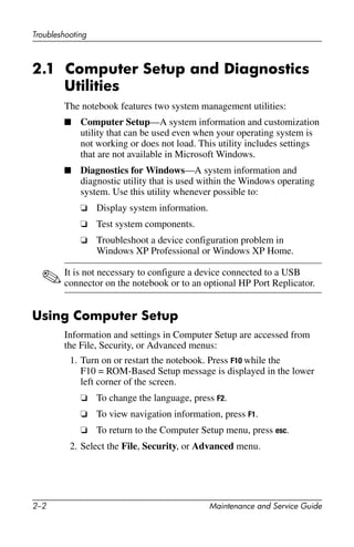 2–2 Maintenance and Service Guide
Troubleshooting
2.1 Computer Setup and Diagnostics
Utilities
The notebook features two system management utilities:
■ Computer Setup—A system information and customization
utility that can be used even when your operating system is
not working or does not load. This utility includes settings
that are not available in Microsoft Windows.
■ Diagnostics for Windows—A system information and
diagnostic utility that is used within the Windows operating
system. Use this utility whenever possible to:
❏ Display system information.
❏ Test system components.
❏ Troubleshoot a device configuration problem in
Windows XP Professional or Windows XP Home.
✎It is not necessary to configure a device connected to a USB
connector on the notebook or to an optional HP Port Replicator.
Using Computer Setup
Information and settings in Computer Setup are accessed from
the File, Security, or Advanced menus:
1. Turn on or restart the notebook. Press F10 while the
F10 = ROM-Based Setup message is displayed in the lower
left corner of the screen.
❏ To change the language, press F2.
❏ To view navigation information, press F1.
❏ To return to the Computer Setup menu, press esc.
2. Select the File, Security, or Advanced menu.
 