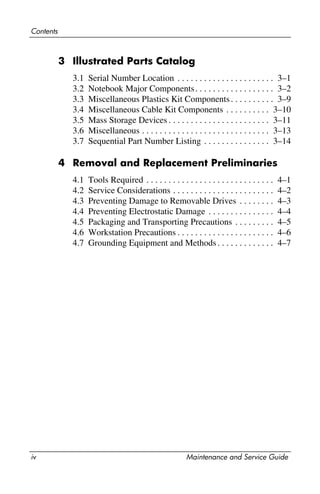 iv Maintenance and Service Guide
Contents
3 Illustrated Parts Catalog
3.1 Serial Number Location . . . . . . . . . . . . . . . . . . . . . . 3–1
3.2 Notebook Major Components. . . . . . . . . . . . . . . . . . 3–2
3.3 Miscellaneous Plastics Kit Components. . . . . . . . . . 3–9
3.4 Miscellaneous Cable Kit Components . . . . . . . . . . 3–10
3.5 Mass Storage Devices . . . . . . . . . . . . . . . . . . . . . . . 3–11
3.6 Miscellaneous . . . . . . . . . . . . . . . . . . . . . . . . . . . . . 3–13
3.7 Sequential Part Number Listing . . . . . . . . . . . . . . . 3–14
4 Removal and Replacement Preliminaries
4.1 Tools Required . . . . . . . . . . . . . . . . . . . . . . . . . . . . . 4–1
4.2 Service Considerations . . . . . . . . . . . . . . . . . . . . . . . 4–2
4.3 Preventing Damage to Removable Drives . . . . . . . . 4–3
4.4 Preventing Electrostatic Damage . . . . . . . . . . . . . . . 4–4
4.5 Packaging and Transporting Precautions . . . . . . . . . 4–5
4.6 Workstation Precautions . . . . . . . . . . . . . . . . . . . . . . 4–6
4.7 Grounding Equipment and Methods. . . . . . . . . . . . . 4–7
 