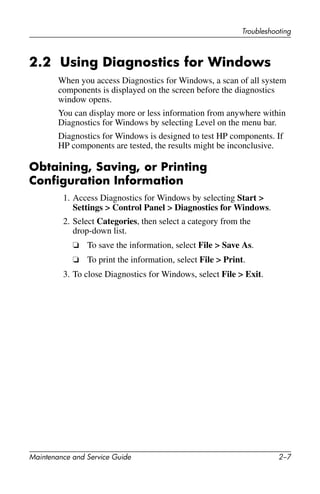 Troubleshooting
Maintenance and Service Guide 2–7
2.2 Using Diagnostics for Windows
When you access Diagnostics for Windows, a scan of all system
components is displayed on the screen before the diagnostics
window opens.
You can display more or less information from anywhere within
Diagnostics for Windows by selecting Level on the menu bar.
Diagnostics for Windows is designed to test HP components. If
HP components are tested, the results might be inconclusive.
Obtaining, Saving, or Printing
Configuration Information
1. Access Diagnostics for Windows by selecting Start >
Settings > Control Panel > Diagnostics for Windows.
2. Select Categories, then select a category from the
drop-down list.
❏ To save the information, select File > Save As.
❏ To print the information, select File > Print.
3. To close Diagnostics for Windows, select File > Exit.
 