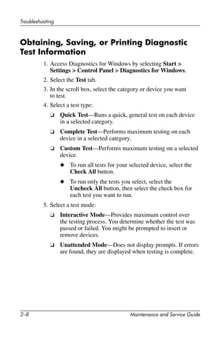 2–8 Maintenance and Service Guide
Troubleshooting
Obtaining, Saving, or Printing Diagnostic
Test Information
1. Access Diagnostics for Windows by selecting Start >
Settings > Control Panel > Diagnostics for Windows.
2. Select the Test tab.
3. In the scroll box, select the category or device you want
to test.
4. Select a test type:
❏ Quick Test—Runs a quick, general test on each device
in a selected category.
❏ Complete Test—Performs maximum testing on each
device in a selected category.
❏ Custom Test—Performs maximum testing on a selected
device.
◆ To run all tests for your selected device, select the
Check All button.
◆ To run only the tests you select, select the
Uncheck All button, then select the check box for
each test you want to run.
5. Select a test mode:
❏ Interactive Mode—Provides maximum control over
the testing process. You determine whether the test was
passed or failed. You might be prompted to insert or
remove devices.
❏ Unattended Mode—Does not display prompts. If errors
are found, they are displayed when testing is complete.
 
