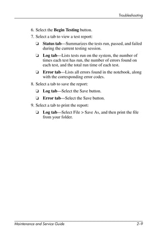 Troubleshooting
Maintenance and Service Guide 2–9
6. Select the Begin Testing button.
7. Select a tab to view a test report:
❏ Status tab—Summarizes the tests run, passed, and failed
during the current testing session.
❏ Log tab—Lists tests run on the system, the number of
times each test has run, the number of errors found on
each test, and the total run time of each test.
❏ Error tab—Lists all errors found in the notebook, along
with the corresponding error codes.
8. Select a tab to save the report:
❏ Log tab—Select the Save button.
❏ Error tab—Select the Save button.
9. Select a tab to print the report:
❏ Log tab—Select File > Save As, and then print the file
from your folder.
 