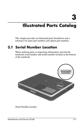 Maintenance and Service Guide 3–1
3
Illustrated Parts Catalog
This chapter provides an illustrated parts breakdown and a
reference for spare part numbers and option part numbers.
3.1 Serial Number Location
When ordering parts or requesting information, provide the
notebook serial number and model number located on the bottom
of the notebook.
Serial Number Location
 