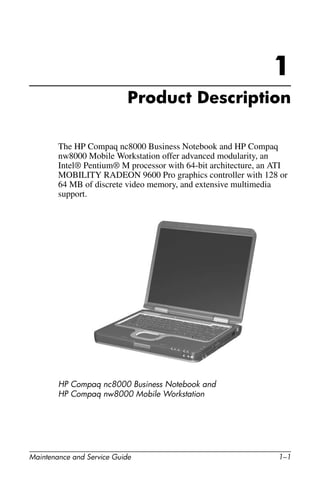Maintenance and Service Guide 1–1
1
Product Description
The HP Compaq nc8000 Business Notebook and HP Compaq
nw8000 Mobile Workstation offer advanced modularity, an
Intel® Pentium® M processor with 64-bit architecture, an ATI
MOBILITY RADEON 9600 Pro graphics controller with 128 or
64 MB of discrete video memory, and extensive multimedia
support.
HP Compaq nc8000 Business Notebook and
HP Compaq nw8000 Mobile Workstation
 