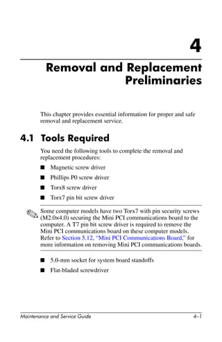 Maintenance and Service Guide 4–1
4
Removal and Replacement
Preliminaries
This chapter provides essential information for proper and safe
removal and replacement service.
4.1 Tools Required
You need the following tools to complete the removal and
replacement procedures:
■ Magnetic screw driver
■ Phillips P0 screw driver
■ Torx8 screw driver
■ Torx7 pin bit screw driver
✎Some computer models have two Torx7 with pin security screws
(M2.0×4.0) securing the Mini PCI communications board to the
computer. A T7 pin bit screw driver is required to remove the
Mini PCI communications board on these computer models.
Refer to Section 5.12, “Mini PCI Communications Board,” for
more information on removing Mini PCI communications boards.
■ 5.0-mm socket for system board standoffs
■ Flat-bladed screwdriver
 