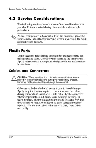 4–2 Maintenance and Service Guide
Removal and Replacement Preliminaries
4.2 Service Considerations
The following sections include some of the considerations that
you should keep in mind during disassembly and assembly
procedures.
✎As you remove each subassembly from the notebook, place the
subassembly (and all accompanying screws) away from the work
area to prevent damage.
Plastic Parts
Using excessive force during disassembly and reassembly can
damage plastic parts. Use care when handling the plastic parts.
Apply pressure only at the points designated in the maintenance
instructions.
Cables and Connectors
ÄCAUTION: When servicing the notebook, ensure that cables are
placed in their proper locations during the reassembly process.
Improper cable placement can damage the notebook.
Cables must be handled with extreme care to avoid damage.
Apply only the tension required to unseat or seat the cables
during removal and insertion. Handle cables by the connector
whenever possible. In all cases, avoid bending, twisting, or
tearing cables. Ensure that cables are routed in such a way that
they cannot be caught or snagged by parts being removed or
replaced. Handle flex cables with extreme care; these cables
tear easily.
 