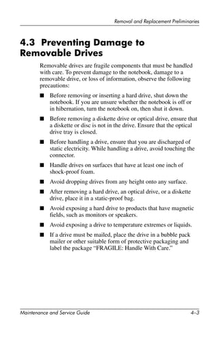 Removal and Replacement Preliminaries
Maintenance and Service Guide 4–3
4.3 Preventing Damage to
Removable Drives
Removable drives are fragile components that must be handled
with care. To prevent damage to the notebook, damage to a
removable drive, or loss of information, observe the following
precautions:
■ Before removing or inserting a hard drive, shut down the
notebook. If you are unsure whether the notebook is off or
in hibernation, turn the notebook on, then shut it down.
■ Before removing a diskette drive or optical drive, ensure that
a diskette or disc is not in the drive. Ensure that the optical
drive tray is closed.
■ Before handling a drive, ensure that you are discharged of
static electricity. While handling a drive, avoid touching the
connector.
■ Handle drives on surfaces that have at least one inch of
shock-proof foam.
■ Avoid dropping drives from any height onto any surface.
■ After removing a hard drive, an optical drive, or a diskette
drive, place it in a static-proof bag.
■ Avoid exposing a hard drive to products that have magnetic
fields, such as monitors or speakers.
■ Avoid exposing a drive to temperature extremes or liquids.
■ If a drive must be mailed, place the drive in a bubble pack
mailer or other suitable form of protective packaging and
label the package “FRAGILE: Handle With Care.”
 