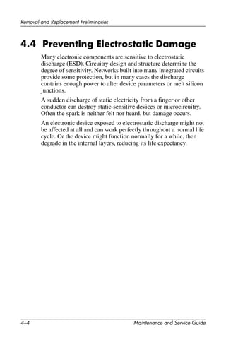 4–4 Maintenance and Service Guide
Removal and Replacement Preliminaries
4.4 Preventing Electrostatic Damage
Many electronic components are sensitive to electrostatic
discharge (ESD). Circuitry design and structure determine the
degree of sensitivity. Networks built into many integrated circuits
provide some protection, but in many cases the discharge
contains enough power to alter device parameters or melt silicon
junctions.
A sudden discharge of static electricity from a finger or other
conductor can destroy static-sensitive devices or microcircuitry.
Often the spark is neither felt nor heard, but damage occurs.
An electronic device exposed to electrostatic discharge might not
be affected at all and can work perfectly throughout a normal life
cycle. Or the device might function normally for a while, then
degrade in the internal layers, reducing its life expectancy.
 