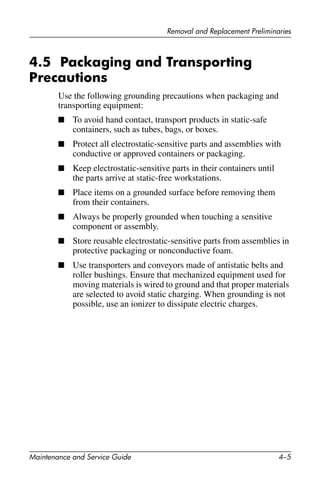 Removal and Replacement Preliminaries
Maintenance and Service Guide 4–5
4.5 Packaging and Transporting
Precautions
Use the following grounding precautions when packaging and
transporting equipment:
■ To avoid hand contact, transport products in static-safe
containers, such as tubes, bags, or boxes.
■ Protect all electrostatic-sensitive parts and assemblies with
conductive or approved containers or packaging.
■ Keep electrostatic-sensitive parts in their containers until
the parts arrive at static-free workstations.
■ Place items on a grounded surface before removing them
from their containers.
■ Always be properly grounded when touching a sensitive
component or assembly.
■ Store reusable electrostatic-sensitive parts from assemblies in
protective packaging or nonconductive foam.
■ Use transporters and conveyors made of antistatic belts and
roller bushings. Ensure that mechanized equipment used for
moving materials is wired to ground and that proper materials
are selected to avoid static charging. When grounding is not
possible, use an ionizer to dissipate electric charges.
 