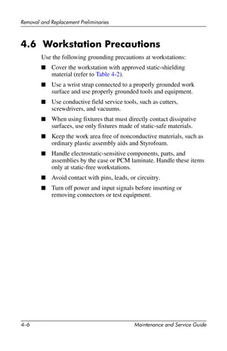 4–6 Maintenance and Service Guide
Removal and Replacement Preliminaries
4.6 Workstation Precautions
Use the following grounding precautions at workstations:
■ Cover the workstation with approved static-shielding
material (refer to Table 4-2).
■ Use a wrist strap connected to a properly grounded work
surface and use properly grounded tools and equipment.
■ Use conductive field service tools, such as cutters,
screwdrivers, and vacuums.
■ When using fixtures that must directly contact dissipative
surfaces, use only fixtures made of static-safe materials.
■ Keep the work area free of nonconductive materials, such as
ordinary plastic assembly aids and Styrofoam.
■ Handle electrostatic-sensitive components, parts, and
assemblies by the case or PCM laminate. Handle these items
only at static-free workstations.
■ Avoid contact with pins, leads, or circuitry.
■ Turn off power and input signals before inserting or
removing connectors or test equipment.
 