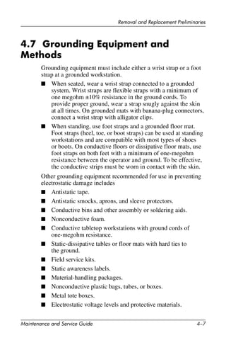 Removal and Replacement Preliminaries
Maintenance and Service Guide 4–7
4.7 Grounding Equipment and
Methods
Grounding equipment must include either a wrist strap or a foot
strap at a grounded workstation.
■ When seated, wear a wrist strap connected to a grounded
system. Wrist straps are flexible straps with a minimum of
one megohm ±10% resistance in the ground cords. To
provide proper ground, wear a strap snugly against the skin
at all times. On grounded mats with banana-plug connectors,
connect a wrist strap with alligator clips.
■ When standing, use foot straps and a grounded floor mat.
Foot straps (heel, toe, or boot straps) can be used at standing
workstations and are compatible with most types of shoes
or boots. On conductive floors or dissipative floor mats, use
foot straps on both feet with a minimum of one-megohm
resistance between the operator and ground. To be effective,
the conductive strips must be worn in contact with the skin.
Other grounding equipment recommended for use in preventing
electrostatic damage includes
■ Antistatic tape.
■ Antistatic smocks, aprons, and sleeve protectors.
■ Conductive bins and other assembly or soldering aids.
■ Nonconductive foam.
■ Conductive tabletop workstations with ground cords of
one-megohm resistance.
■ Static-dissipative tables or floor mats with hard ties to
the ground.
■ Field service kits.
■ Static awareness labels.
■ Material-handling packages.
■ Nonconductive plastic bags, tubes, or boxes.
■ Metal tote boxes.
■ Electrostatic voltage levels and protective materials.
 