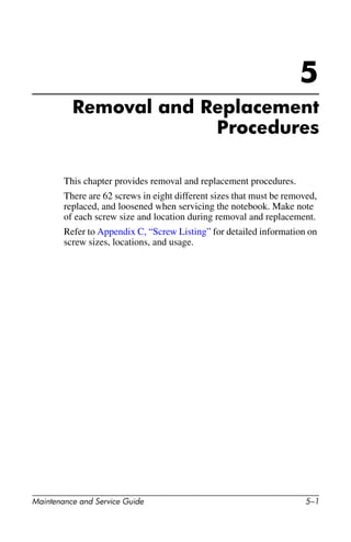 Maintenance and Service Guide 5–1
5
Removal and Replacement
Procedures
This chapter provides removal and replacement procedures.
There are 62 screws in eight different sizes that must be removed,
replaced, and loosened when servicing the notebook. Make note
of each screw size and location during removal and replacement.
Refer to Appendix C, “Screw Listing” for detailed information on
screw sizes, locations, and usage.
 
