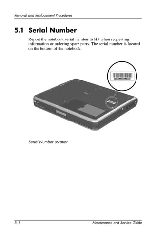 5–2 Maintenance and Service Guide
Removal and Replacement Procedures
5.1 Serial Number
Report the notebook serial number to HP when requesting
information or ordering spare parts. The serial number is located
on the bottom of the notebook.
Serial Number Location
 