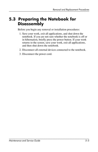 Removal and Replacement Procedures
Maintenance and Service Guide 5–5
5.3 Preparing the Notebook for
Disassembly
Before you begin any removal or installation procedures:
1. Save your work, exit all applications, and shut down the
notebook. If you are not sure whether the notebook is off or
in hibernation, briefly press the power button. If your work
returns to the screen, save your work, exit all applications,
and then shut down the notebook.
2. Disconnect all external devices connected to the notebook.
3. Disconnect the power cord.
 
