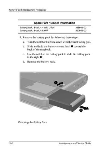 5–6 Maintenance and Service Guide
Removal and Replacement Procedures
4. Remove the battery pack by following these steps:
a. Turn the notebook upside down with the front facing you.
b. Slide and hold the battery release latch 1 toward the
back of the notebook.
c. Use the notch in the battery pack to slide the battery pack
to the right 2.
d. Remove the battery pack.
Removing the Battery Pack
Spare Part Number Information
Battery pack, 8-cell, 4.4 Wh, Li-Ion
Battery pack, 8-cell, 4.8AHR
338669-001
360663-001
 