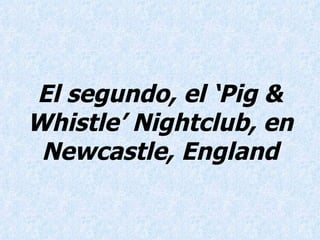 El segundo, el ‘Pig & Whistle’ Nightclub, en Newcastle, England 