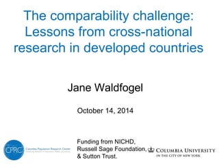 The comparability challenge: 
Lessons from cross-national 
research in developed countries 
Jane Waldfogel 
October 14, 2014 
Funding from NICHD, 
Russell Sage Foundation, 
& Sutton Trust. 
 