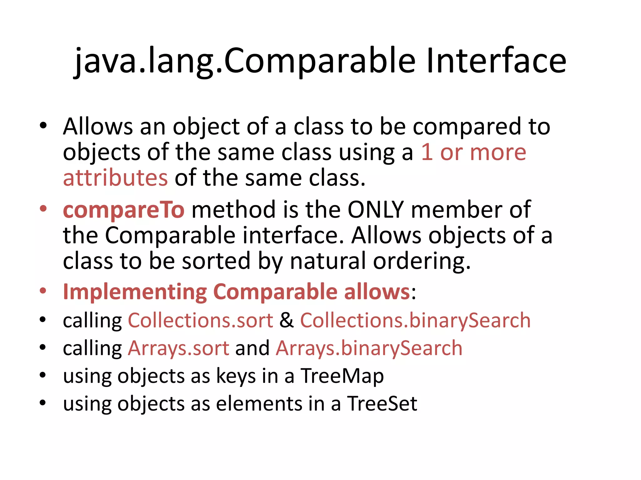 java.lang.Comparable Interface
• Allows an object of a class to be compared to
objects of the same class using a 1 or more
attributes of the same class.
• compareTo method is the ONLY member of
the Comparable interface. Allows objects of a
class to be sorted by natural ordering.
• Implementing Comparable allows:
• calling Collections.sort & Collections.binarySearch
• calling Arrays.sort and Arrays.binarySearch
• using objects as keys in a TreeMap
• using objects as elements in a TreeSet
 