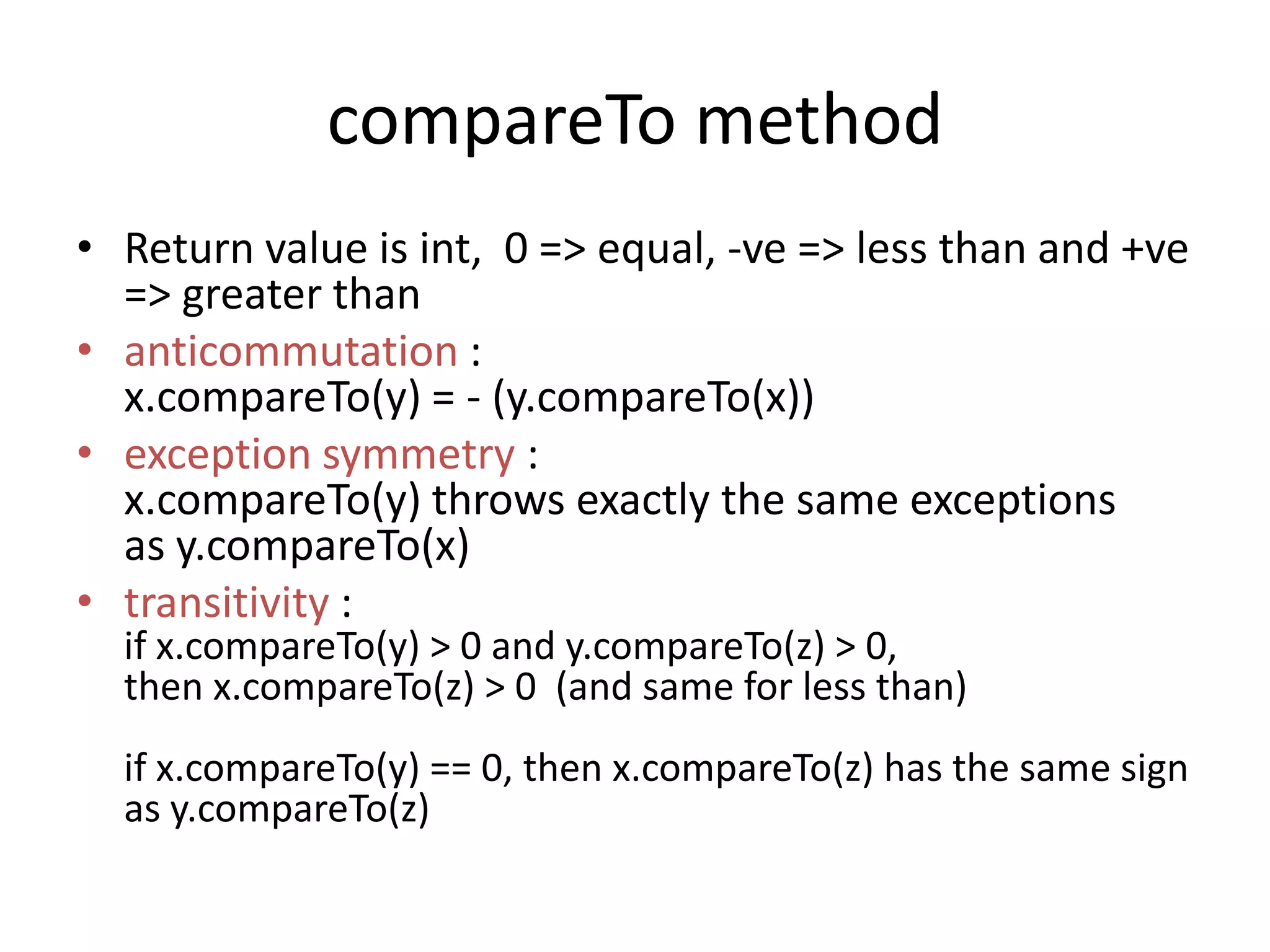 compareTo method
• Return value is int, 0 => equal, -ve => less than and +ve
=> greater than
• anticommutation :
x.compareTo(y) = - (y.compareTo(x))
• exception symmetry :
x.compareTo(y) throws exactly the same exceptions
as y.compareTo(x)
• transitivity :
if x.compareTo(y) > 0 and y.compareTo(z) > 0,
then x.compareTo(z) > 0 (and same for less than)
if x.compareTo(y) == 0, then x.compareTo(z) has the same sign
as y.compareTo(z)
 