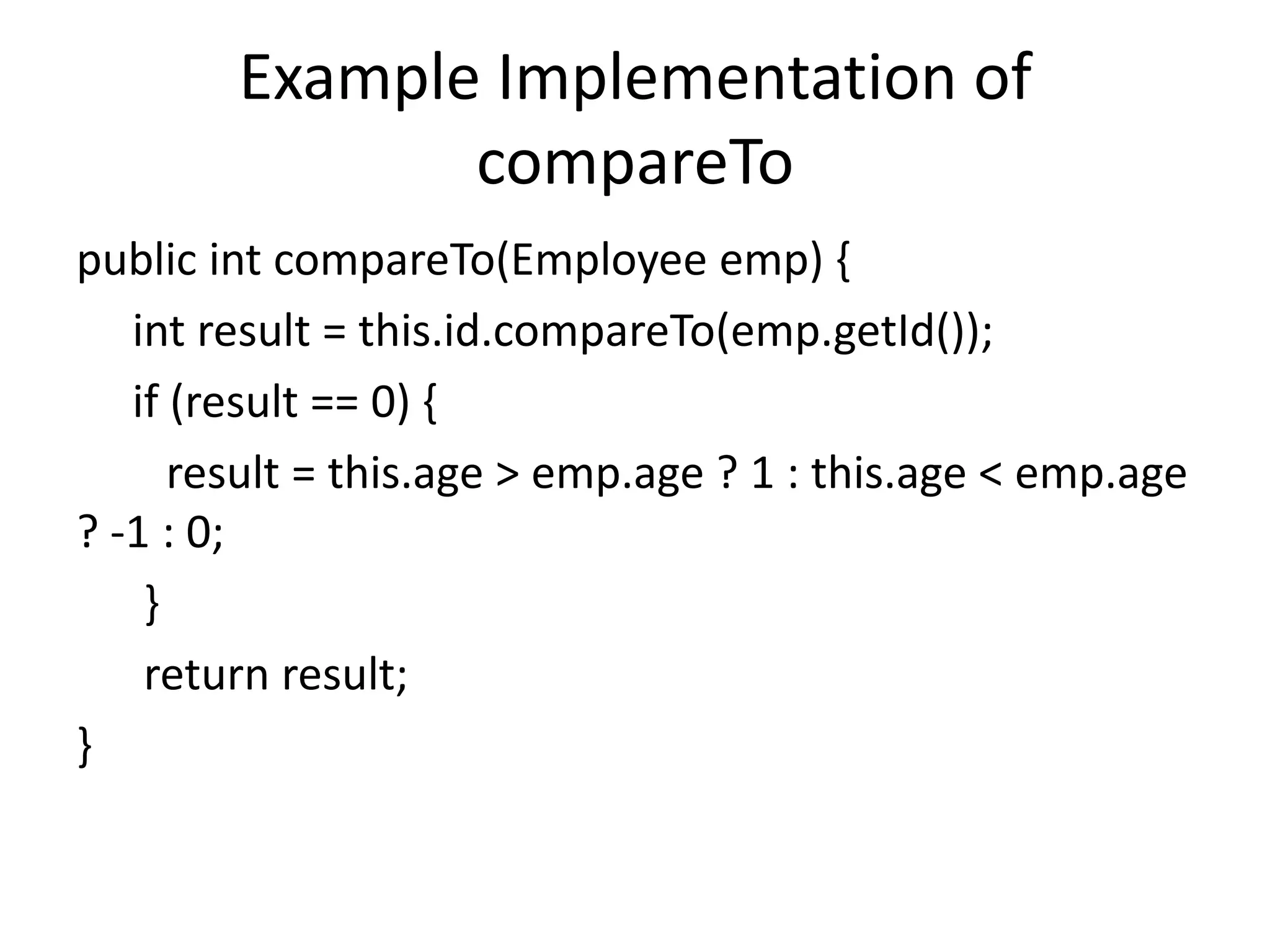 Example Implementation of
compareTo
public int compareTo(Employee emp) {
int result = this.id.compareTo(emp.getId());
if (result == 0) {
result = this.age > emp.age ? 1 : this.age < emp.age
? -1 : 0;
}
return result;
}
 