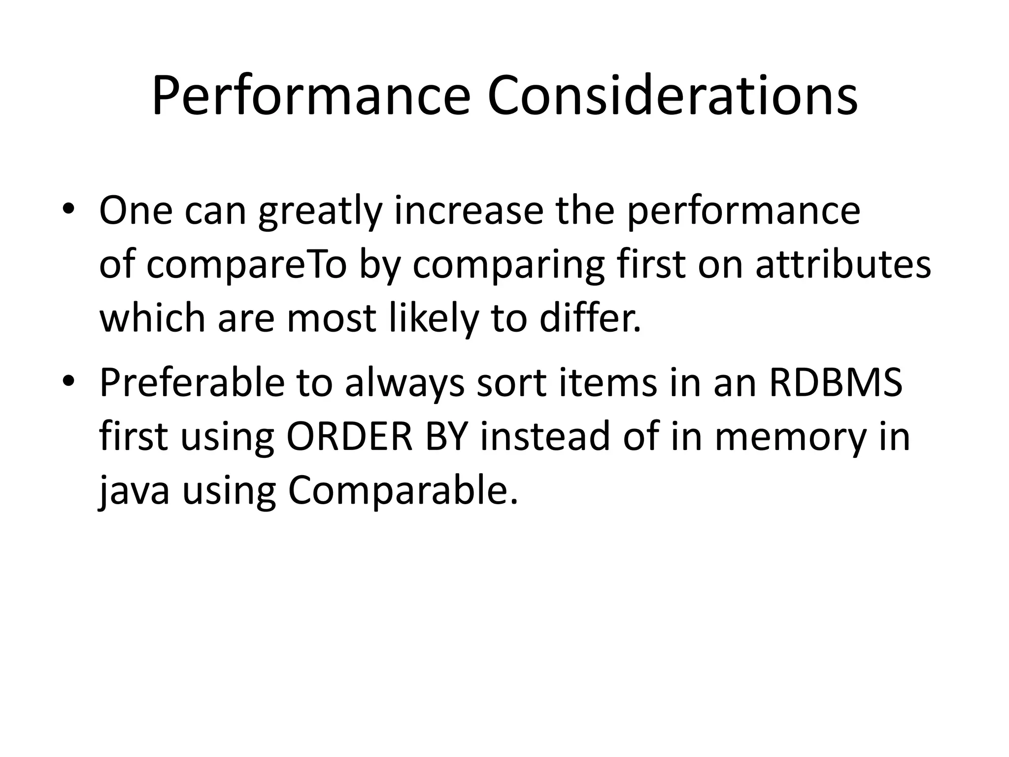 Performance Considerations
• One can greatly increase the performance
of compareTo by comparing first on attributes
which are most likely to differ.
• Preferable to always sort items in an RDBMS
first using ORDER BY instead of in memory in
java using Comparable.
 