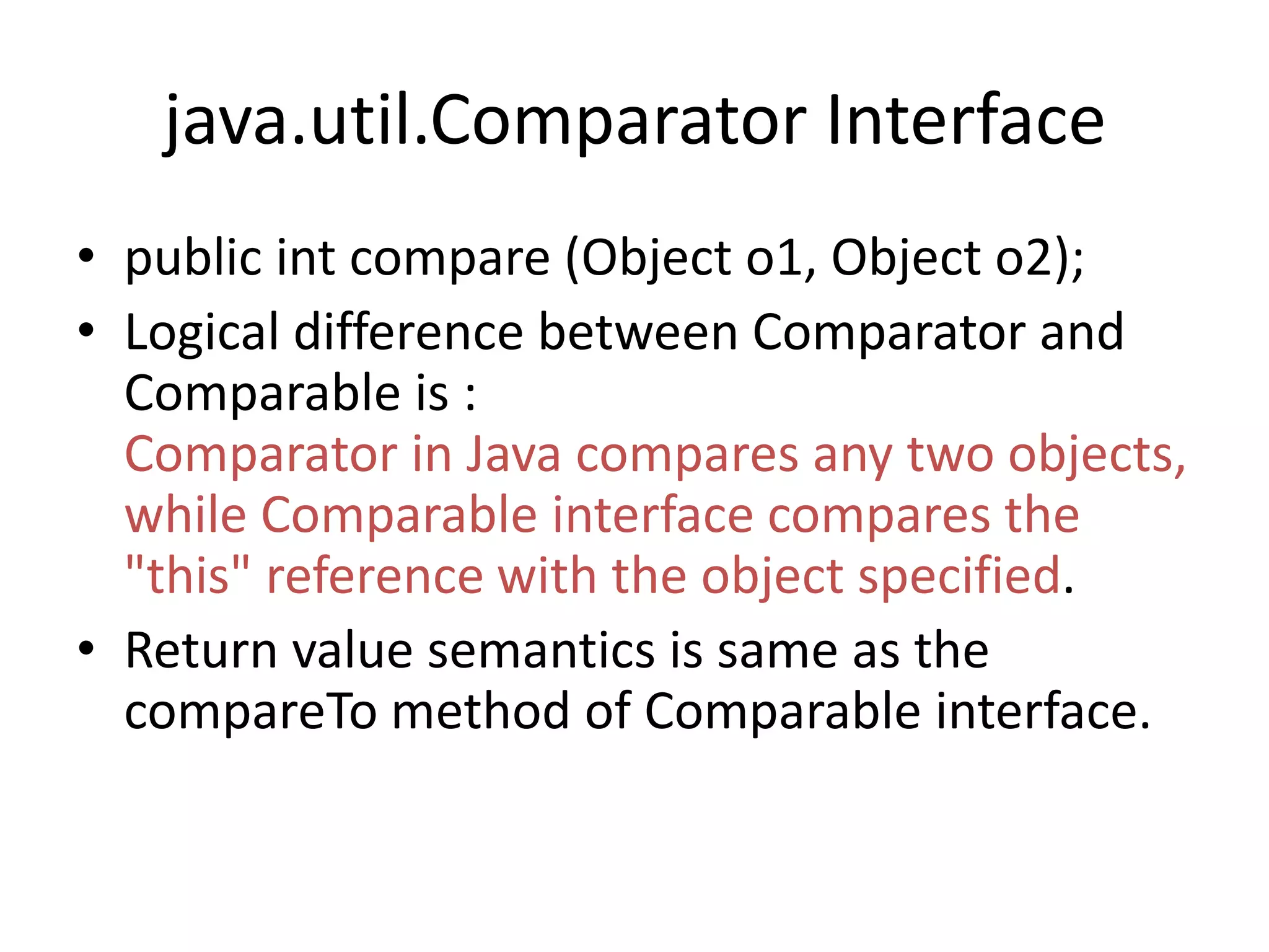java.util.Comparator Interface
• public int compare (Object o1, Object o2);
• Logical difference between Comparator and
Comparable is :
Comparator in Java compares any two objects,
while Comparable interface compares the
"this" reference with the object specified.
• Return value semantics is same as the
compareTo method of Comparable interface.
 