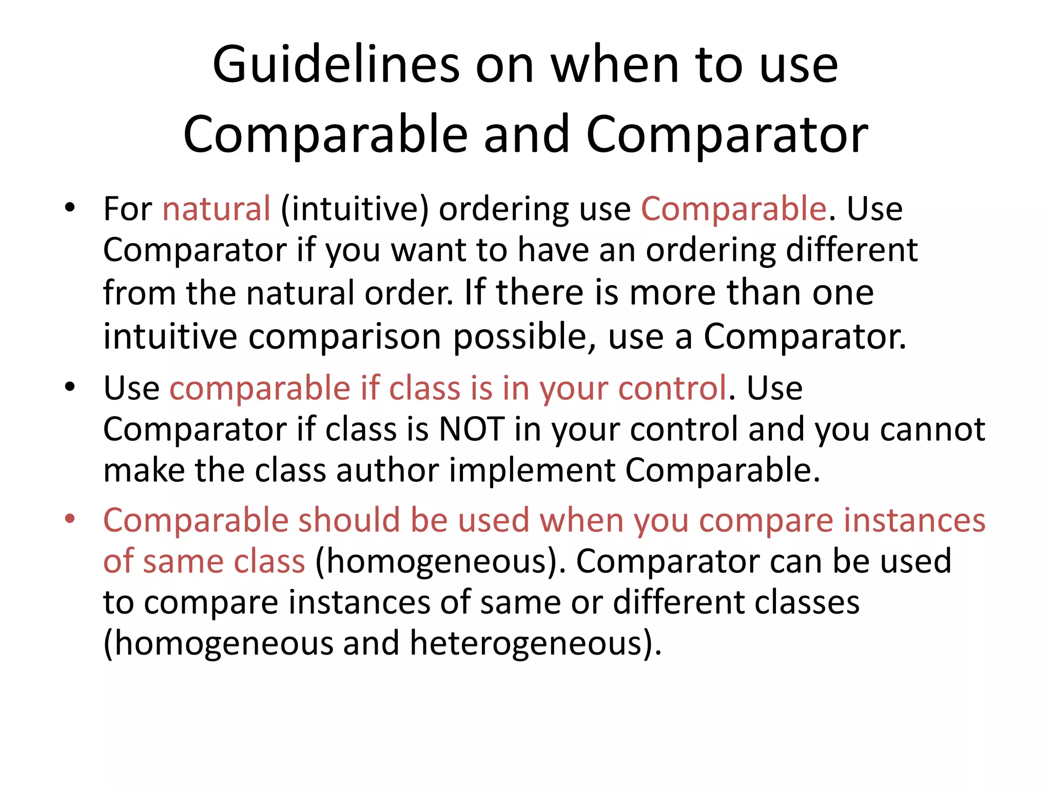 Guidelines on when to use
Comparable and Comparator
• For natural (intuitive) ordering use Comparable. Use
Comparator if you want to have an ordering different
from the natural order. If there is more than one
intuitive comparison possible, use a Comparator.
• Use comparable if class is in your control. Use
Comparator if class is NOT in your control and you cannot
make the class author implement Comparable.
• Comparable should be used when you compare instances
of same class (homogeneous). Comparator can be used
to compare instances of same or different classes
(homogeneous and heterogeneous).
 