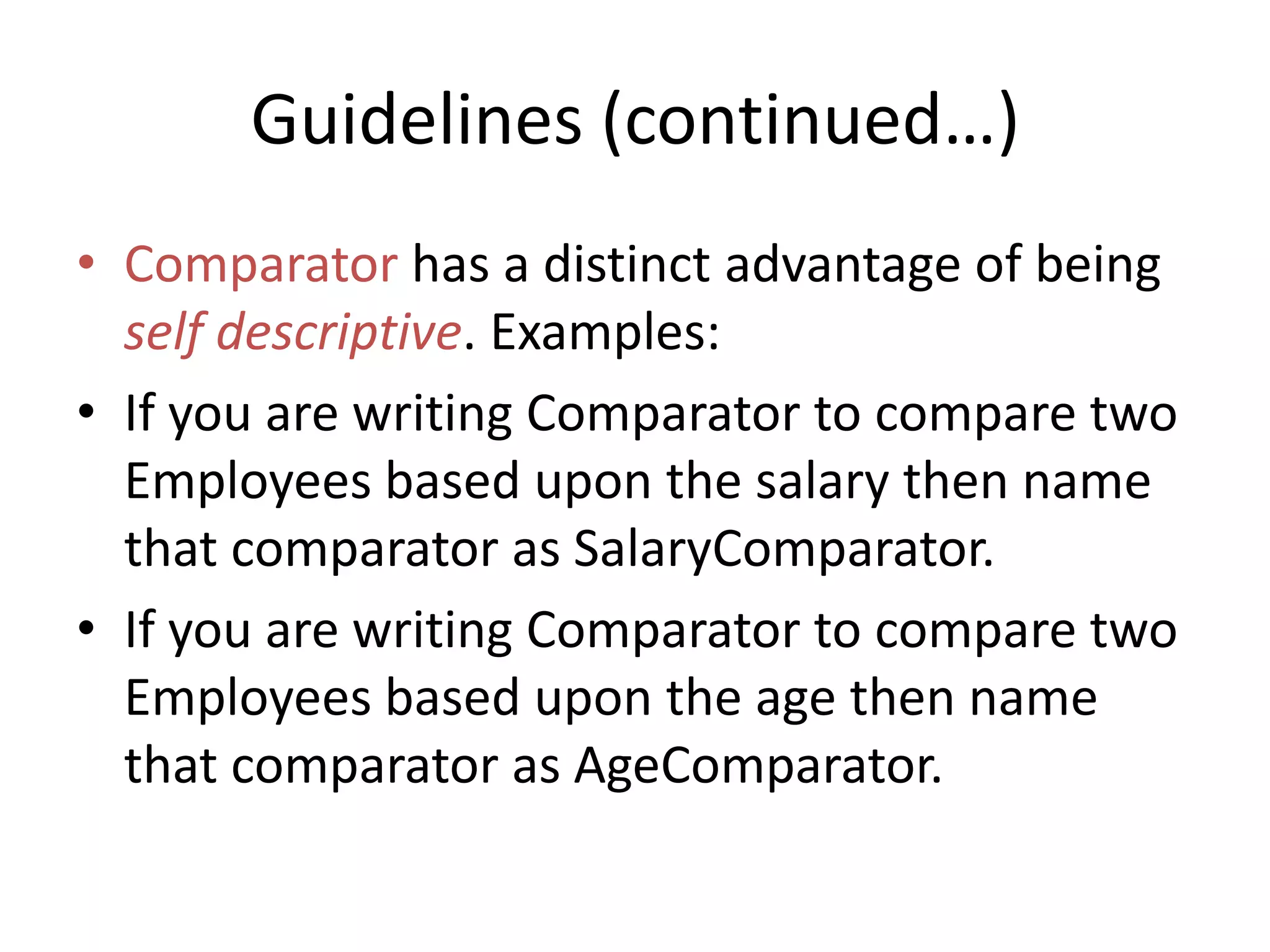 Guidelines (continued…)
• Comparator has a distinct advantage of being
self descriptive. Examples:
• If you are writing Comparator to compare two
Employees based upon the salary then name
that comparator as SalaryComparator.
• If you are writing Comparator to compare two
Employees based upon the age then name
that comparator as AgeComparator.
 