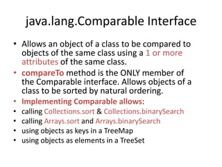 java.lang.Comparable Interface
• Allows an object of a class to be compared to
objects of the same class using a 1 or more
attributes of the same class.
• compareTo method is the ONLY member of
the Comparable interface. Allows objects of a
class to be sorted by natural ordering.
• Implementing Comparable allows:
• calling Collections.sort & Collections.binarySearch
• calling Arrays.sort and Arrays.binarySearch
• using objects as keys in a TreeMap
• using objects as elements in a TreeSet
 