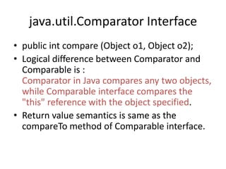 java.util.Comparator Interface
• public int compare (Object o1, Object o2);
• Logical difference between Comparator and
Comparable is :
Comparator in Java compares any two objects,
while Comparable interface compares the
"this" reference with the object specified.
• Return value semantics is same as the
compareTo method of Comparable interface.
 