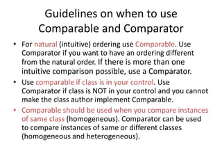 Guidelines on when to use
Comparable and Comparator
• For natural (intuitive) ordering use Comparable. Use
Comparator if you want to have an ordering different
from the natural order. If there is more than one
intuitive comparison possible, use a Comparator.
• Use comparable if class is in your control. Use
Comparator if class is NOT in your control and you cannot
make the class author implement Comparable.
• Comparable should be used when you compare instances
of same class (homogeneous). Comparator can be used
to compare instances of same or different classes
(homogeneous and heterogeneous).
 
