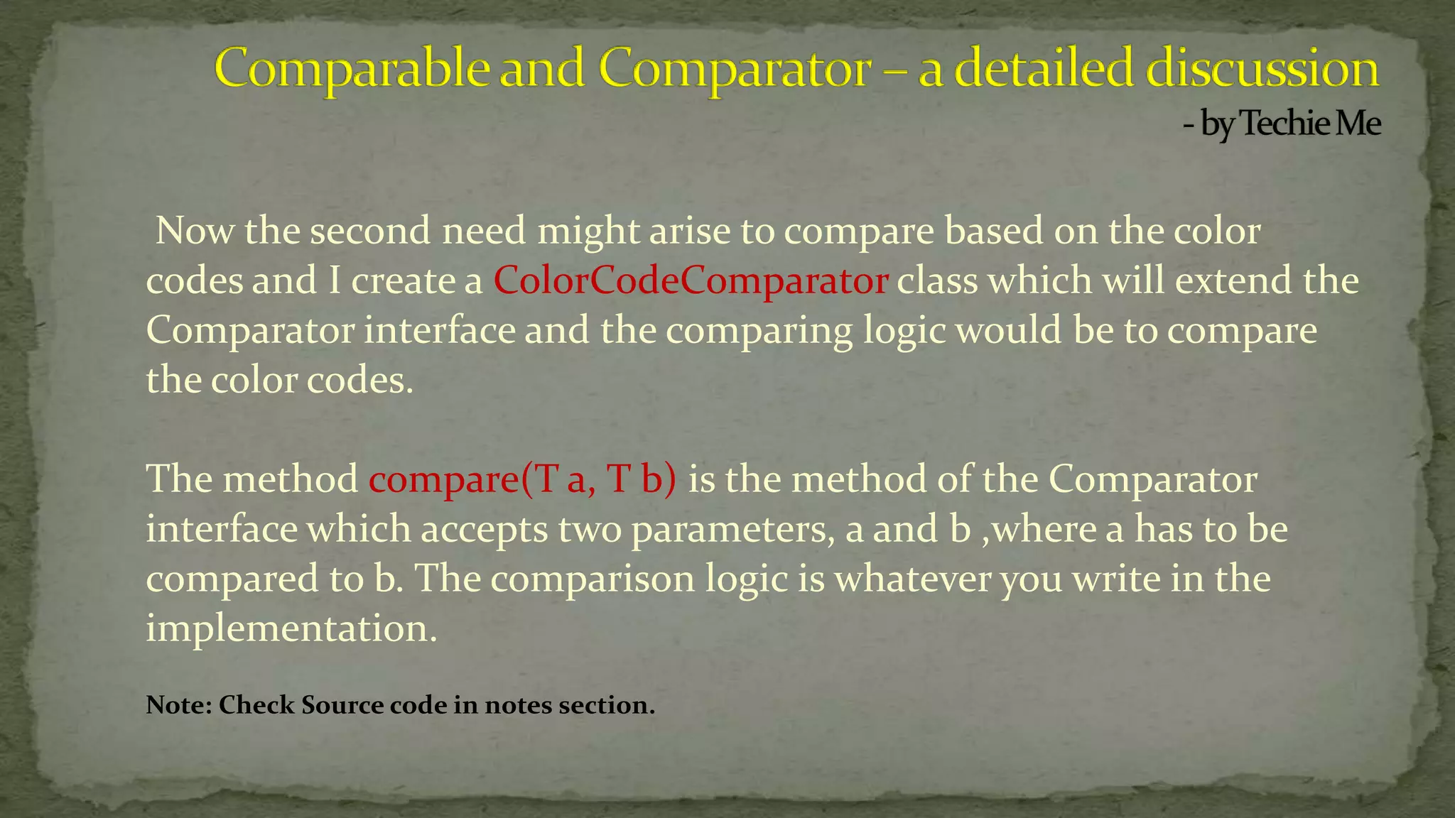 Now the second need might arise to compare based on the color
codes and I create a ColorCodeComparator class which will extend the
Comparator interface and the comparing logic would be to compare
the color codes.
The method compare(T a, T b) is the method of the Comparator
interface which accepts two parameters, a and b ,where a has to be
compared to b. The comparison logic is whatever you write in the
implementation.
Note: Check Source code in notes section.
 