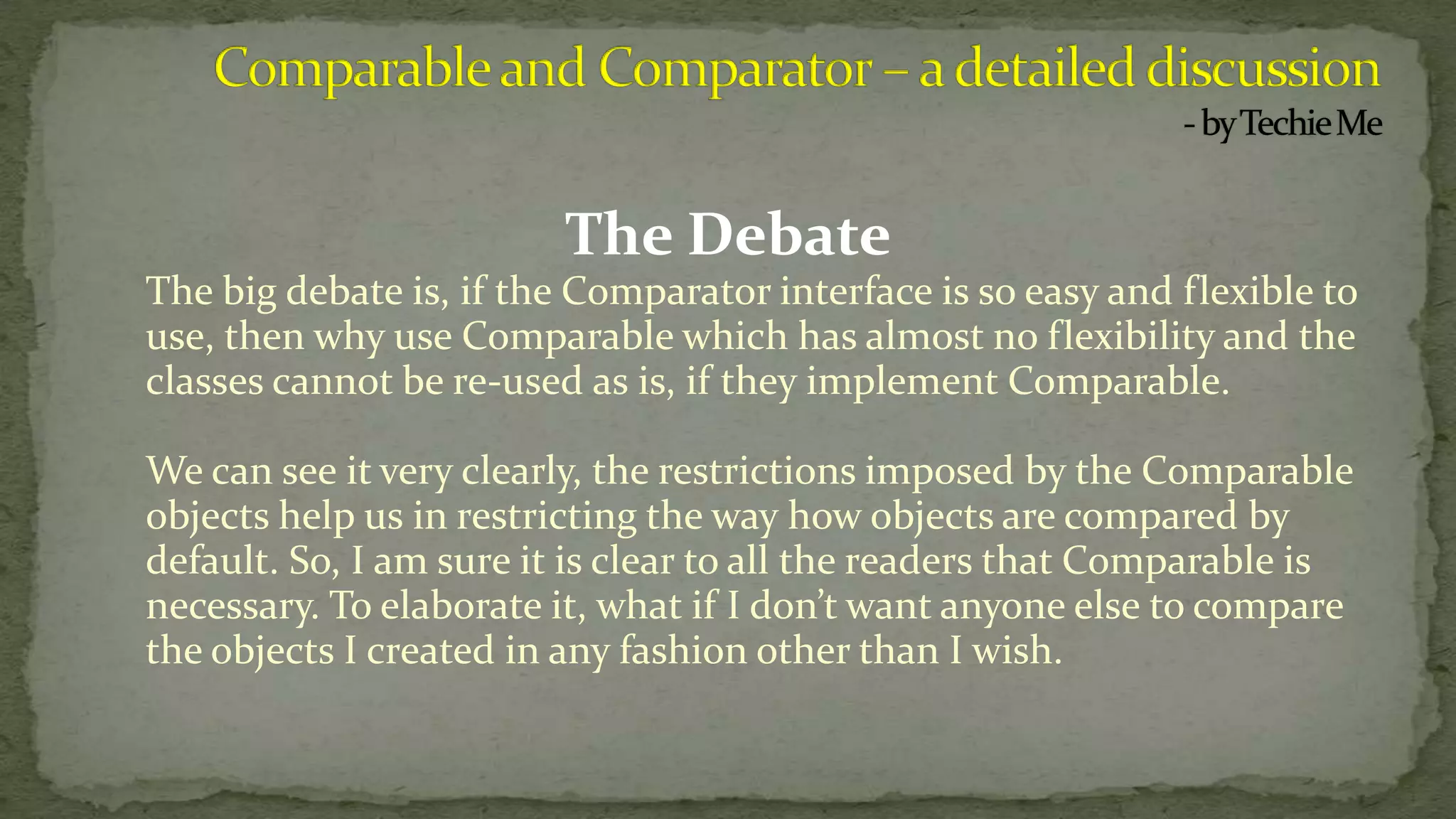 The Debate
The big debate is, if the Comparator interface is so easy and flexible to
use, then why use Comparable which has almost no flexibility and the
classes cannot be re-used as is, if they implement Comparable.
We can see it very clearly, the restrictions imposed by the Comparable
objects help us in restricting the way how objects are compared by
default. So, I am sure it is clear to all the readers that Comparable is
necessary. To elaborate it, what if I don’t want anyone else to compare
the objects I created in any fashion other than I wish.
 