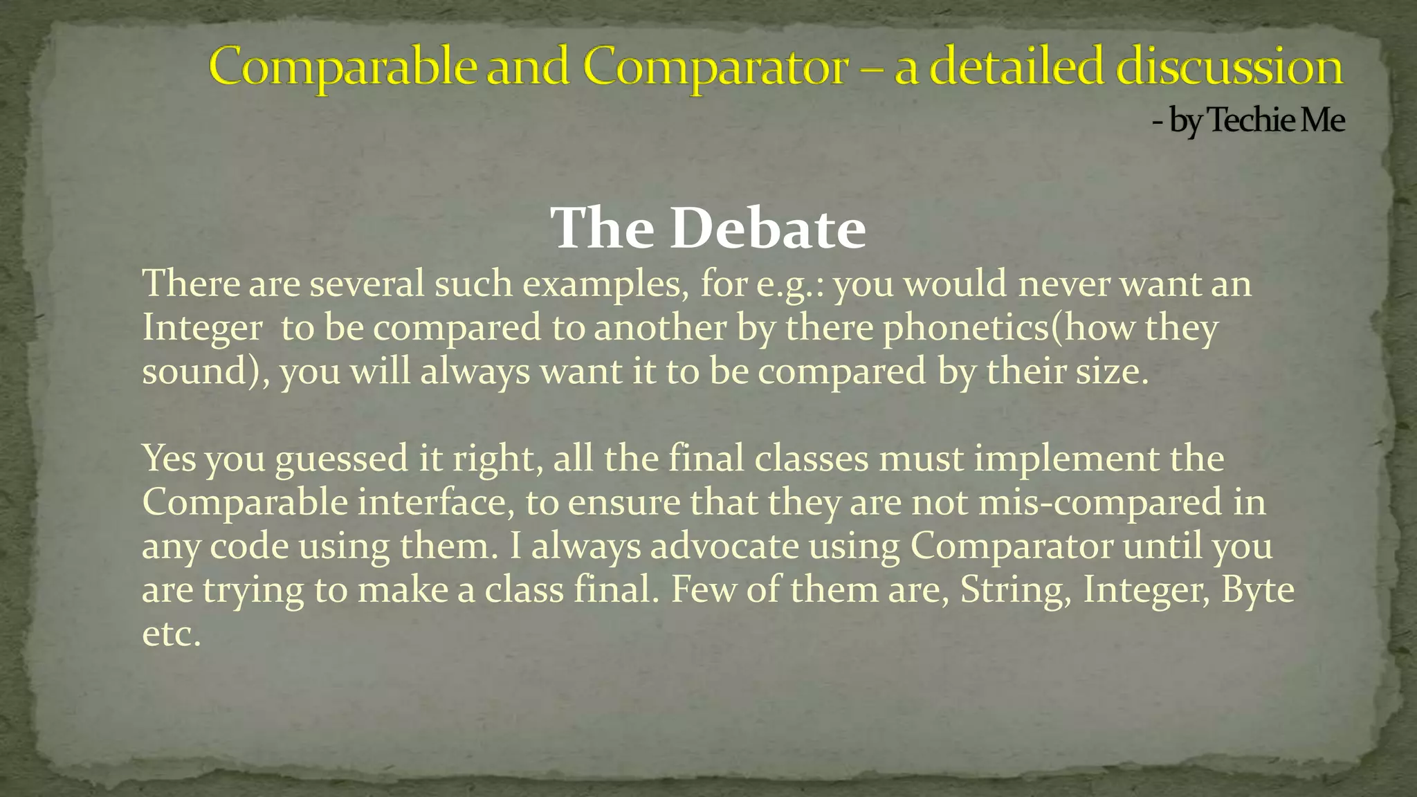 The Debate
There are several such examples, for e.g.: you would never want an
Integer to be compared to another by there phonetics(how they
sound), you will always want it to be compared by their size.
Yes you guessed it right, all the final classes must implement the
Comparable interface, to ensure that they are not mis-compared in
any code using them. I always advocate using Comparator until you
are trying to make a class final. Few of them are, String, Integer, Byte
etc.
 