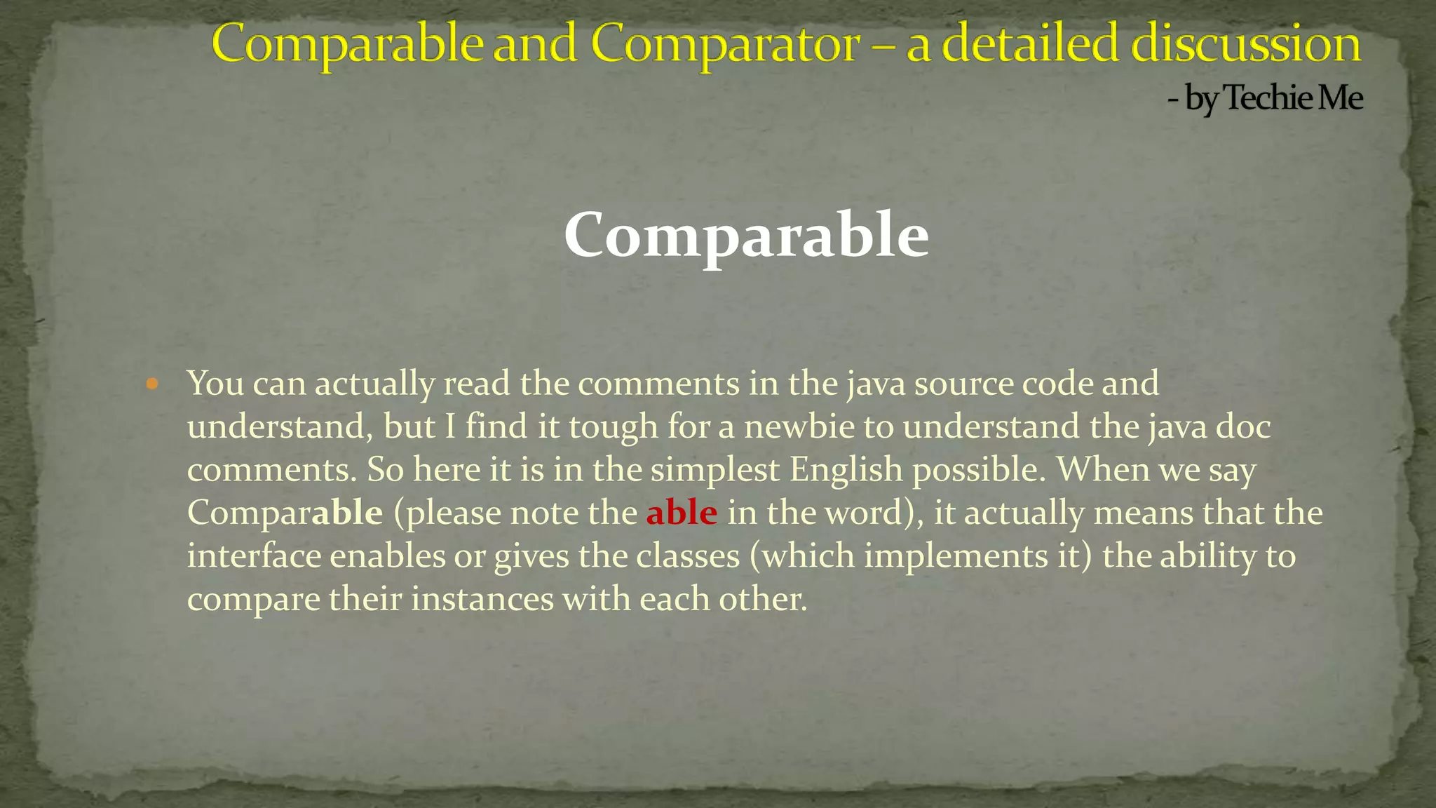 Comparable
 You can actually read the comments in the java source code and
understand, but I find it tough for a newbie to understand the java doc
comments. So here it is in the simplest English possible. When we say
Comparable (please note the able in the word), it actually means that the
interface enables or gives the classes (which implements it) the ability to
compare their instances with each other.
 