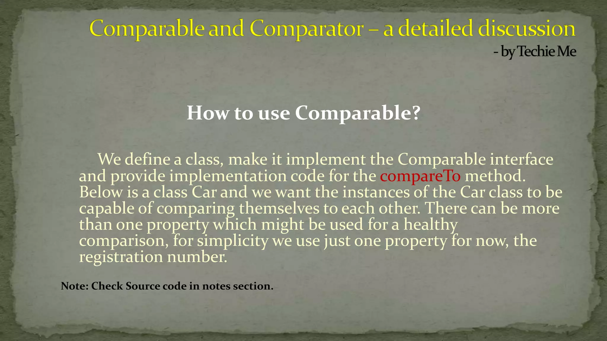 How to use Comparable?
We define a class, make it implement the Comparable interface
and provide implementation code for the compareTo method.
Below is a class Car and we want the instances of the Car class to be
capable of comparing themselves to each other. There can be more
than one property which might be used for a healthy
comparison, for simplicity we use just one property for now, the
registration number.
Note: Check Source code in notes section.
 