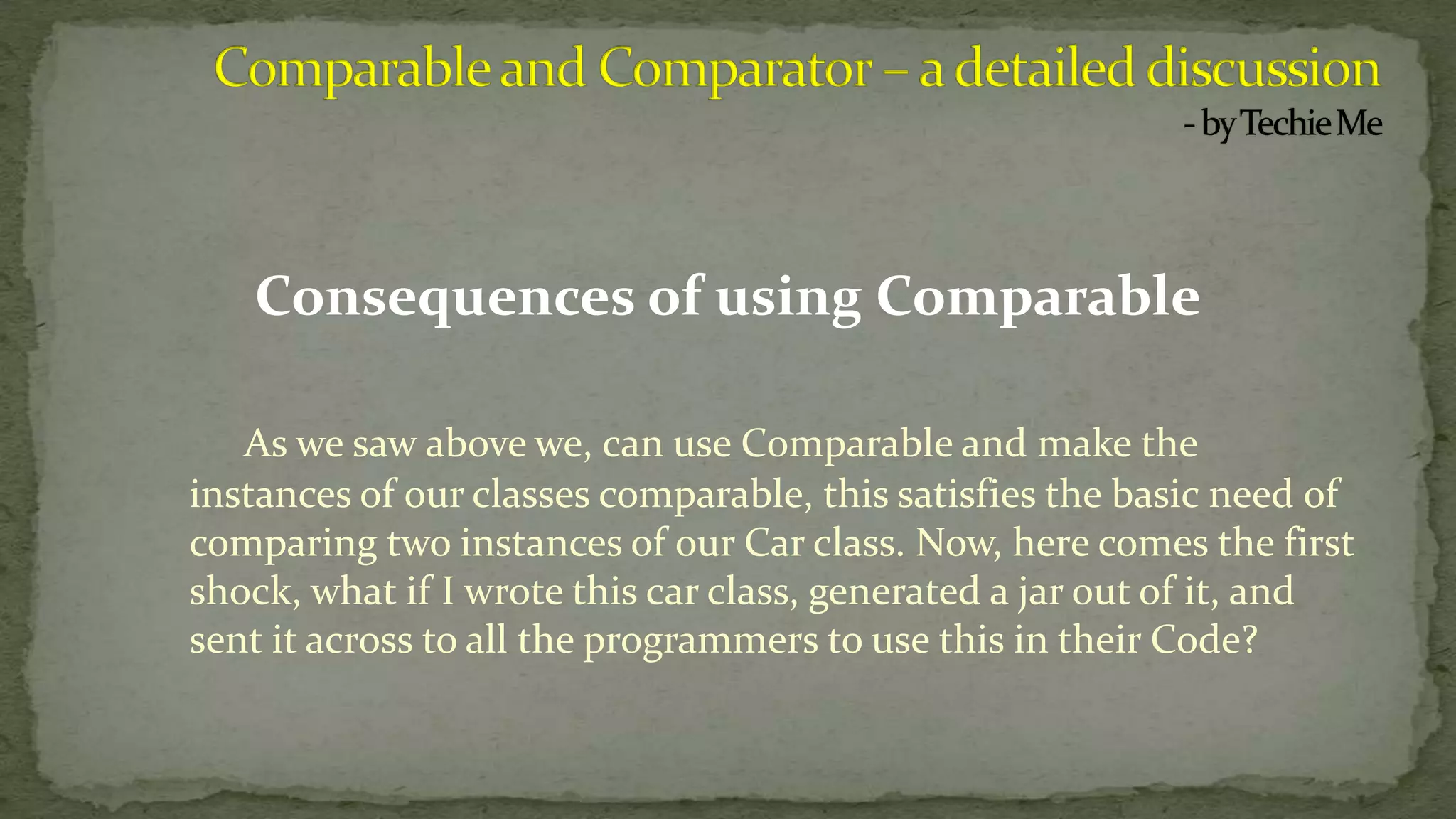 Consequences of using Comparable
As we saw above we, can use Comparable and make the
instances of our classes comparable, this satisfies the basic need of
comparing two instances of our Car class. Now, here comes the first
shock, what if I wrote this car class, generated a jar out of it, and
sent it across to all the programmers to use this in their Code?
 