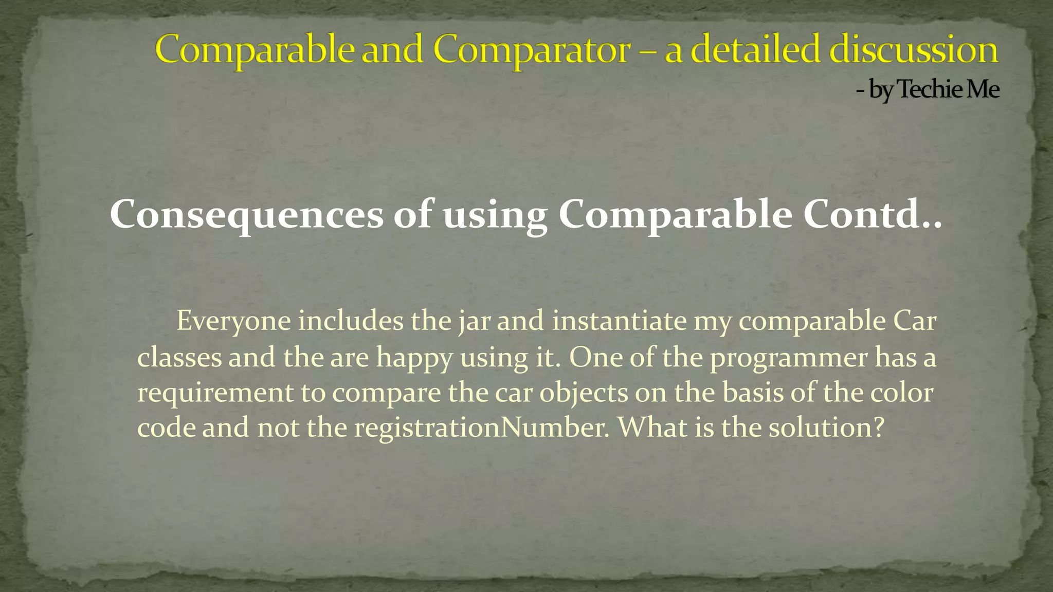 Consequences of using Comparable Contd..
Everyone includes the jar and instantiate my comparable Car
classes and the are happy using it. One of the programmer has a
requirement to compare the car objects on the basis of the color
code and not the registrationNumber. What is the solution?
 