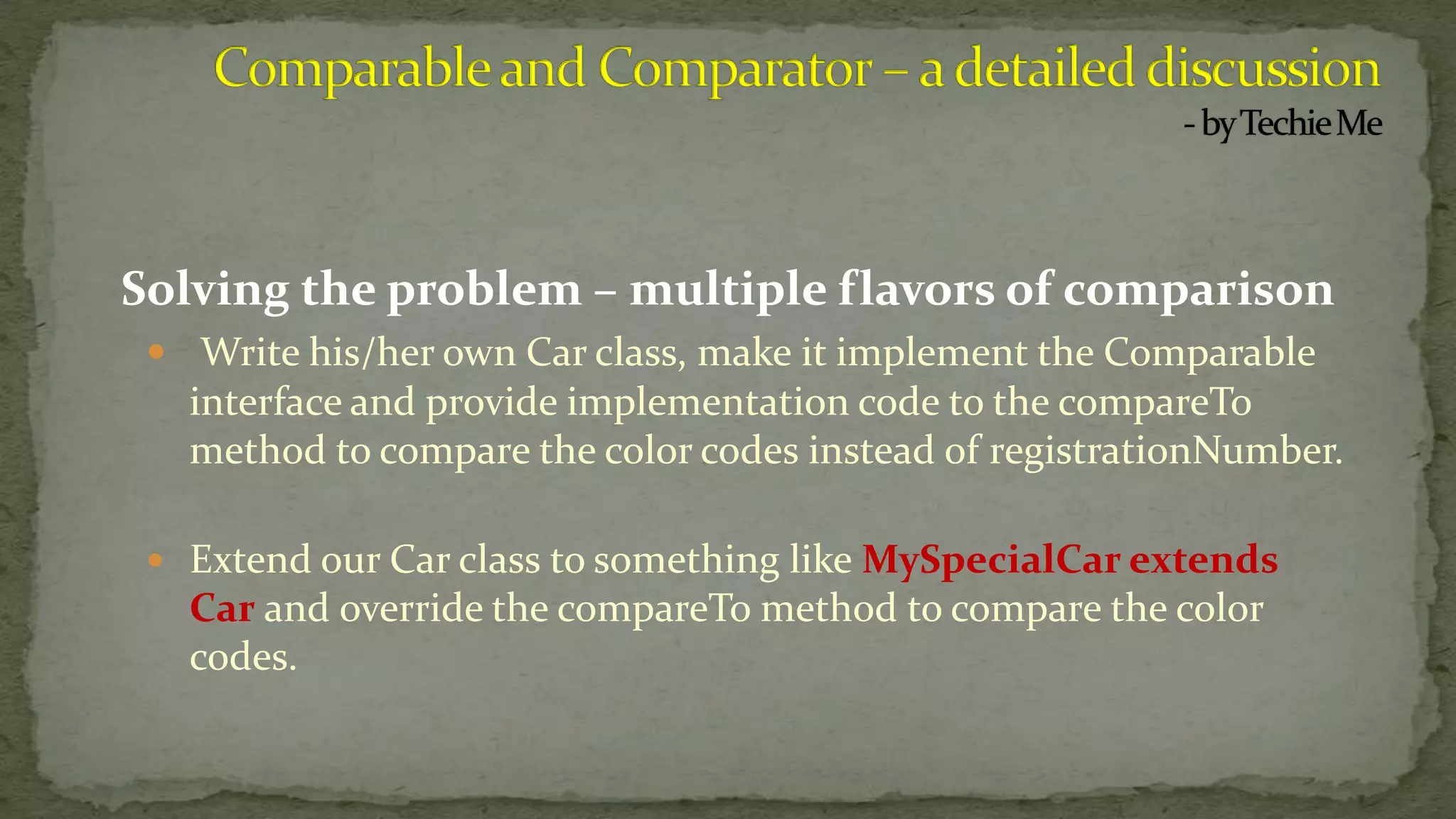 Solving the problem – multiple flavors of comparison
 Write his/her own Car class, make it implement the Comparable
interface and provide implementation code to the compareTo
method to compare the color codes instead of registrationNumber.
 Extend our Car class to something like MySpecialCar extends
Car and override the compareTo method to compare the color
codes.
 