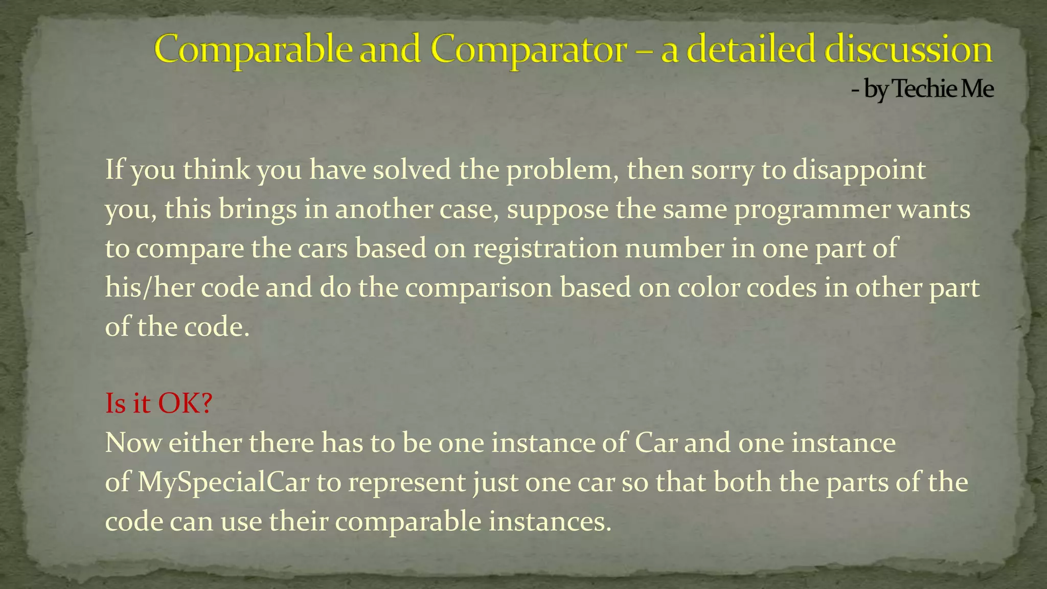If you think you have solved the problem, then sorry to disappoint
you, this brings in another case, suppose the same programmer wants
to compare the cars based on registration number in one part of
his/her code and do the comparison based on color codes in other part
of the code.
Is it OK?
Now either there has to be one instance of Car and one instance
of MySpecialCar to represent just one car so that both the parts of the
code can use their comparable instances.
 