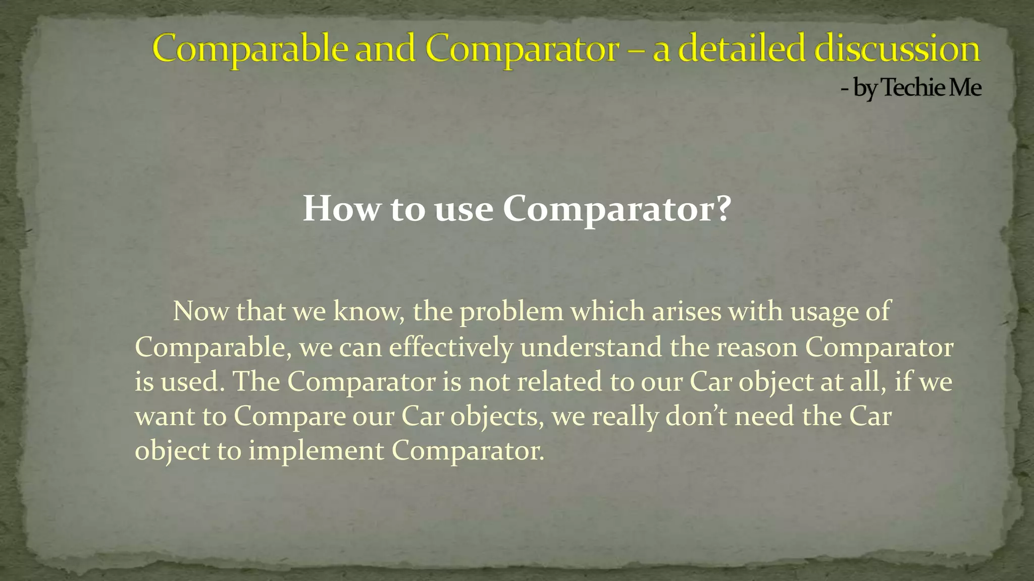 How to use Comparator?
Now that we know, the problem which arises with usage of
Comparable, we can effectively understand the reason Comparator
is used. The Comparator is not related to our Car object at all, if we
want to Compare our Car objects, we really don’t need the Car
object to implement Comparator.
 
