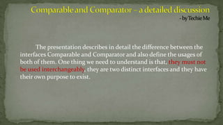 The presentation describes in detail the difference between the
interfaces Comparable and Comparator and also define the usages of
both of them. One thing we need to understand is that, they must not
be used interchangeably, they are two distinct interfaces and they have
their own purpose to exist.
 
