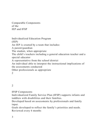 Comparable Components
of the
IEP and IFSP
Individualized Education Program
(IEP)
An IEP is created by a team that includes:
A parent/guardian
The student, when appropriate
The child’s teachers including a general education teacher and a
special educator
A representative from the school district
An individual able to interpret the instructional implications of
the assessments conducted
Other professionals as appropriate
2
2
IFSP Components
Individualized Family Service Plan (IFSP) supports infants and
toddlers with disabilities and their families.
Developed based on assessments by professionals and family
input.
Goals developed to reflect the family’s priorities and needs.
Reviewed every 6 months
3
 