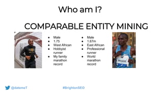 Who am I?
COMPARABLE ENTITY MINING
@datemeT #BrightonSEO
● Male
● 1.75
● West African
● Hobbyist
runner
● My family
marathon
record
● Male
● 1.67m
● East African
● Professional
runner
● World
marathon
record
 