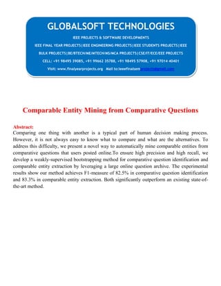 Comparable Entity Mining from Comparative Questions
Abstract:
Comparing one thing with another is a typical part of human decision making process.
However, it is not always easy to know what to compare and what are the alternatives. To
address this difficulty, we present a novel way to automatically mine comparable entities from
comparative questions that users posted online.To ensure high precision and high recall, we
develop a weakly-supervised bootstrapping method for comparative question identification and
comparable entity extraction by leveraging a large online question archive. The experimental
results show our method achieves F1-measure of 82.5% in comparative question identification
and 83.3% in comparable entity extraction. Both significantly outperform an existing state-of-
the-art method.
GLOBALSOFT TECHNOLOGIES
IEEE PROJECTS & SOFTWARE DEVELOPMENTS
IEEE FINAL YEAR PROJECTS|IEEE ENGINEERING PROJECTS|IEEE STUDENTS PROJECTS|IEEE
BULK PROJECTS|BE/BTECH/ME/MTECH/MS/MCA PROJECTS|CSE/IT/ECE/EEE PROJECTS
CELL: +91 98495 39085, +91 99662 35788, +91 98495 57908, +91 97014 40401
Visit: www.finalyearprojects.org Mail to:ieeefinalsemprojects@gmail.com
 