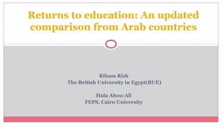 Riham Rizk
The British University in Egypt(BUE)
Hala Abou-Ali
FEPS, Cairo University
Returns to education: An updated
comparison from Arab countries
 
