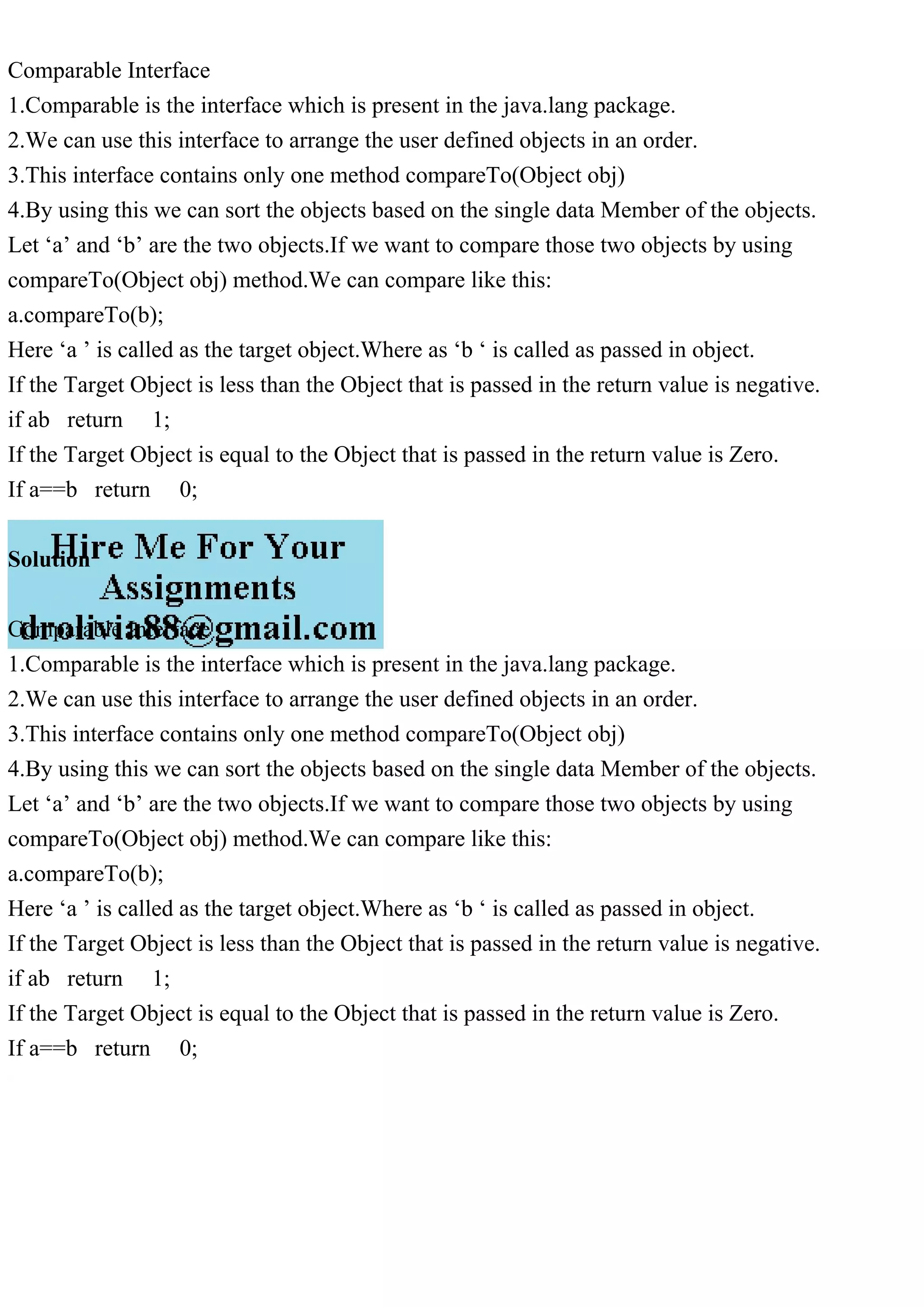 Comparable Interface
1.Comparable is the interface which is present in the java.lang package.
2.We can use this interface to arrange the user defined objects in an order.
3.This interface contains only one method compareTo(Object obj)
4.By using this we can sort the objects based on the single data Member of the objects.
Let ‘a’ and ‘b’ are the two objects.If we want to compare those two objects by using
compareTo(Object obj) method.We can compare like this:
a.compareTo(b);
Here ‘a ’ is called as the target object.Where as ‘b ‘ is called as passed in object.
If the Target Object is less than the Object that is passed in the return value is negative.
if ab return 1;
If the Target Object is equal to the Object that is passed in the return value is Zero.
If a==b return 0;
Solution
Comparable Interface
1.Comparable is the interface which is present in the java.lang package.
2.We can use this interface to arrange the user defined objects in an order.
3.This interface contains only one method compareTo(Object obj)
4.By using this we can sort the objects based on the single data Member of the objects.
Let ‘a’ and ‘b’ are the two objects.If we want to compare those two objects by using
compareTo(Object obj) method.We can compare like this:
a.compareTo(b);
Here ‘a ’ is called as the target object.Where as ‘b ‘ is called as passed in object.
If the Target Object is less than the Object that is passed in the return value is negative.
if ab return 1;
If the Target Object is equal to the Object that is passed in the return value is Zero.
If a==b return 0;
 