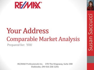 Susan Saccucci
Your Address
Comparable Market Analysis
Prepared for: YOU




       RE/MAX Professionals Inc. 270 The Kingsway, Suite 200
                   Etobicoke, ON 416-236-1241
 