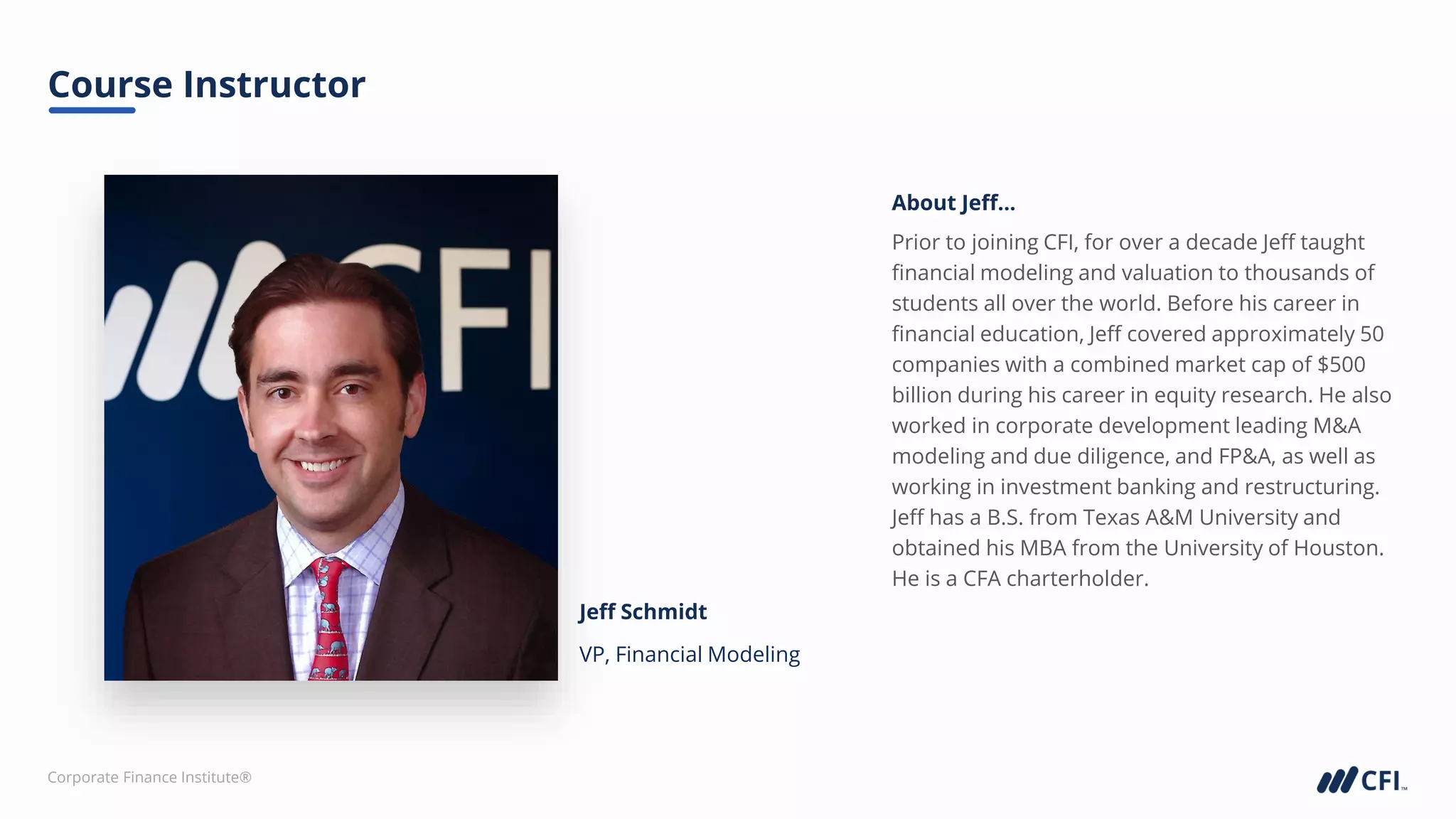 Corporate Finance Institute®
Jeff Schmidt
VP, Financial Modeling
About Jeff...
Course Instructor
Prior to joining CFI, for over a decade Jeff taught
financial modeling and valuation to thousands of
students all over the world. Before his career in
financial education, Jeff covered approximately 50
companies with a combined market cap of $500
billion during his career in equity research. He also
worked in corporate development leading M&A
modeling and due diligence, and FP&A, as well as
working in investment banking and restructuring.
Jeff has a B.S. from Texas A&M University and
obtained his MBA from the University of Houston.
He is a CFA charterholder.